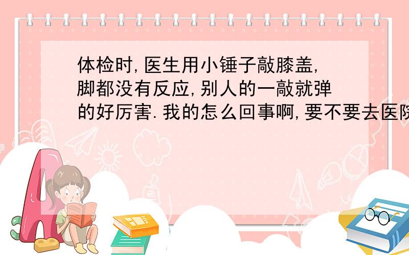 体检时,医生用小锤子敲膝盖,脚都没有反应,别人的一敲就弹的好厉害.我的怎么回事啊,要不要去医院检查一下啊患者信息：女 22岁 广东 深圳 病情描述(发病时间、主要症状等)：女生 22岁,去