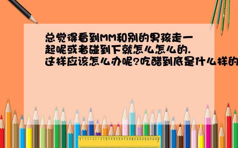 总觉得看到MM和别的男孩走一起呢或者碰到下就怎么怎么的.这样应该怎么办呢?吃醋到底是什么样的感觉呢?吃醋了,又应该怎么办!