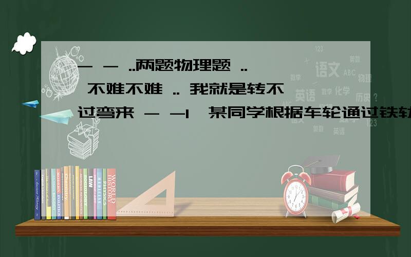 - - ..两题物理题 .. 不难不难 .. 我就是转不过弯来 - -1、某同学根据车轮通过铁轨交界处发出的响声来估测火车的速度.他从车轮发出的某一次响声开始计时,并同时数车轮发出响声的次数.当他