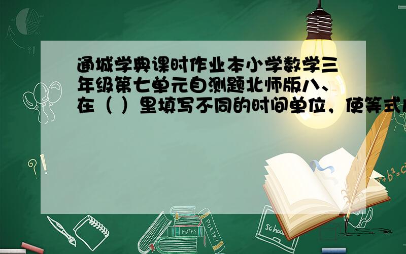 通城学典课时作业本小学数学三年级第七单元自测题北师版八、在（ ）里填写不同的时间单位，使等式成立。36（ ）=3（ ） 2（ ）=48（ ） 4（ ）=28（ ） 4（ ）=48（ ）14（ ）=2（ ）