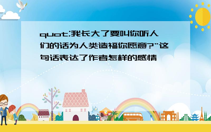 quot;我长大了要叫你听人们的话为人类造福你愿意?“这句话表达了作者怎样的感情