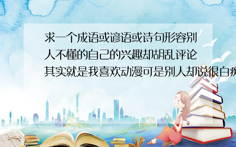 求一个成语或谚语或诗句形容别人不懂的自己的兴趣却胡乱评论其实就是我喜欢动漫可是别人却说很白痴什么的!文艺点才能很好的让别人语塞嘛……所以拜托了_(:зゝ∠)_ 还有我记得成语好