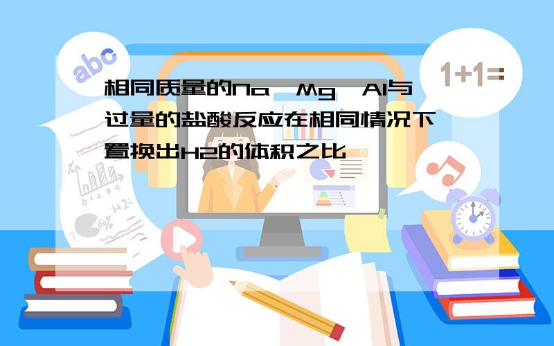 相同质量的Na,Mg,Al与过量的盐酸反应在相同情况下,置换出H2的体积之比