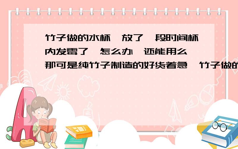 竹子做的水杯,放了一段时间杯内发霉了,怎么办,还能用么,那可是纯竹子制造的好货着急…竹子做的水杯,内部发霉了,是因为什么原因呢,以后该怎么预防呢?怎么能把它洗干净?还能用么?请分别