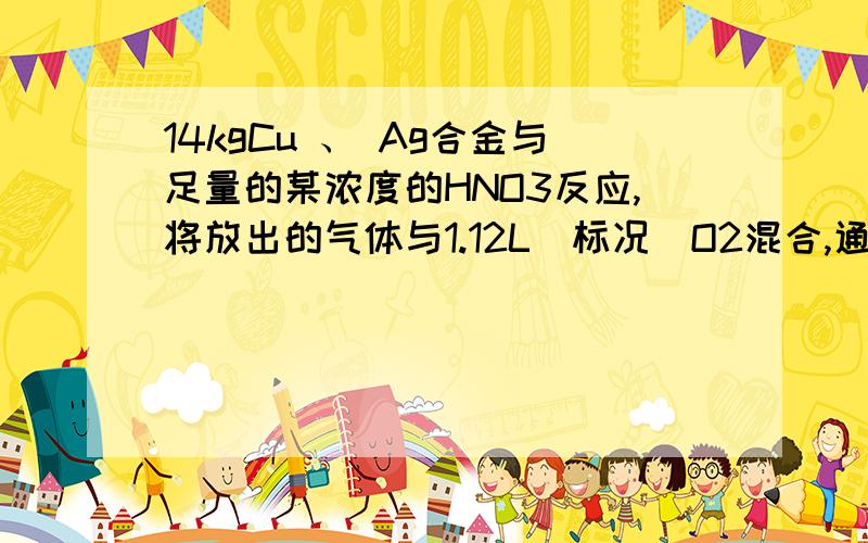 14kgCu 、 Ag合金与足量的某浓度的HNO3反应,将放出的气体与1.12L（标况）O2混合,通入水中恰好全部吸收,则合金中Cu的质量为（ ）A、9.6g B、6.4g C、3.2g D、1.6g