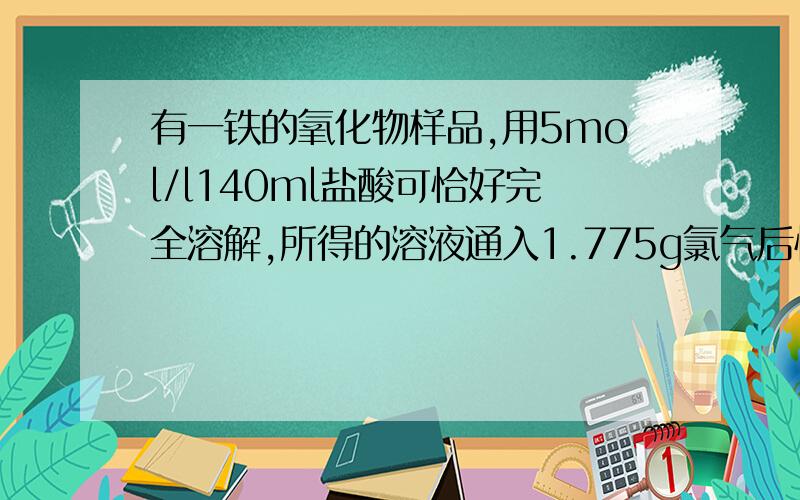 有一铁的氧化物样品,用5mol/l140ml盐酸可恰好完全溶解,所得的溶液通入1.775g氯气后恰好完全反映,把溶液加热.蒸干.灼烧后,得到的固体质量是 A26.75 B20 C18 D22.5 我算的是40多一共是0.3mol的铁到底