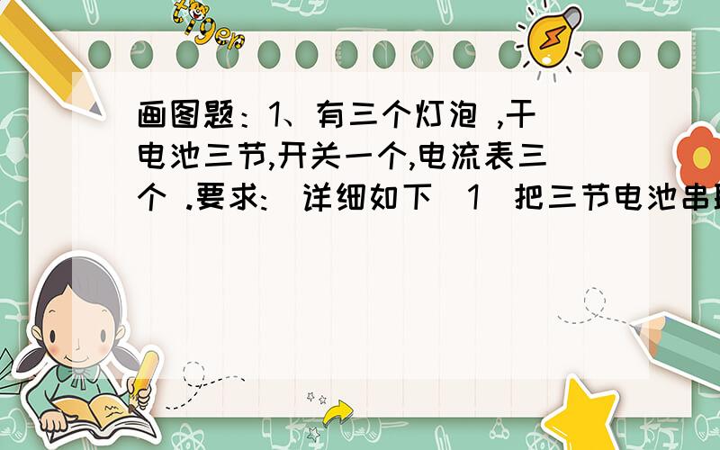 画图题：1、有三个灯泡 ,干电池三节,开关一个,电流表三个 .要求:(详细如下）1）把三节电池串联；（2）把三个灯泡并联在电源上,开关控制三盏灯；（3）测三个灯泡的总电流.请先根据图中