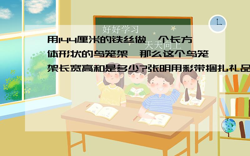 用144厘米的铁丝做一个长方体形状的鸟笼架,那么这个鸟笼架长宽高和是多少?张明用彩带捆扎礼品盒,困一个长20厘米,宽40厘米,高10厘米的礼品盒.如果接头处彩带长30厘米,他要捆扎5盒这样的礼