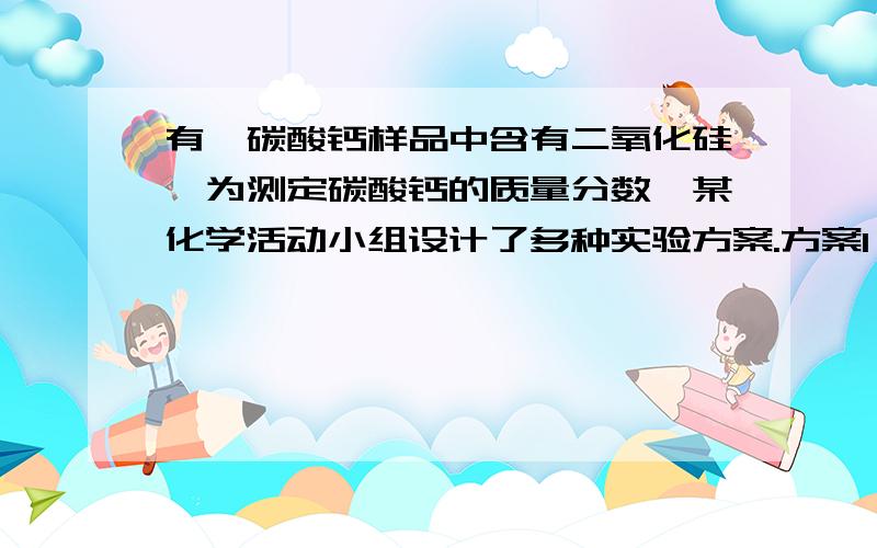 有一碳酸钙样品中含有二氧化硅,为测定碳酸钙的质量分数,某化学活动小组设计了多种实验方案.方案1　称取样品m g,加入过量盐酸,用排水法收集并测定CO2的体积.方案2　称取样品m g,加入过量c