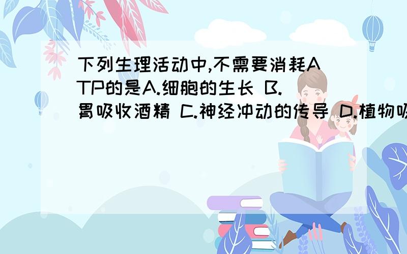 下列生理活动中,不需要消耗ATP的是A.细胞的生长 B.胃吸收酒精 C.神经冲动的传导 D.植物吸收矿质元素