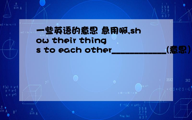 一些英语的意思 急用啊,show their things to each other____________(意思）near the hill ____________a tin of chicken___________