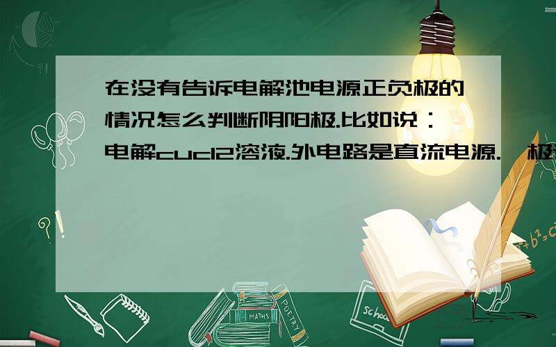 在没有告诉电解池电源正负极的情况怎么判断阴阳极.比如说：电解cucl2溶液.外电路是直流电源.一极连C ,一极连cu 这个要怎么判断正负极和阴阳极?