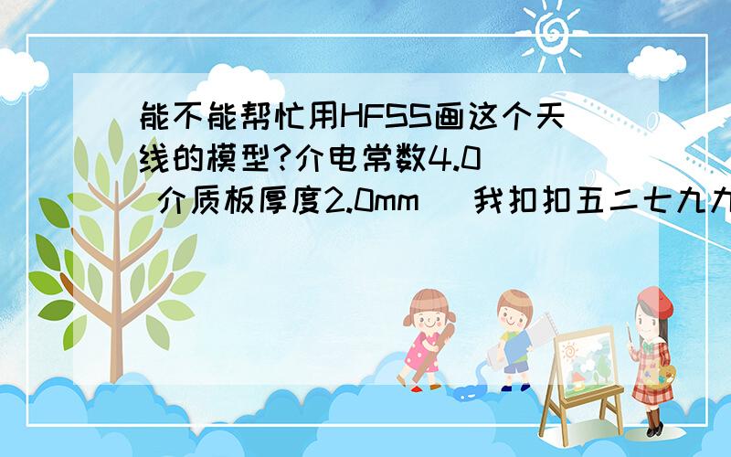 能不能帮忙用HFSS画这个天线的模型?介电常数4.0   介质板厚度2.0mm   我扣扣五二七九九九一五七