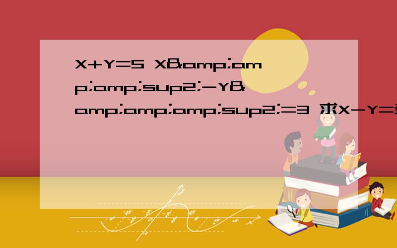 X+Y=5 X&amp;amp;sup2;-Y&amp;amp;sup2;=3 求X-Y=多少X加Y等于5 X的平方减去Y的平方等于3 求X减去Y等于？很久没做题目了 求朋友们给我个正确的解法。