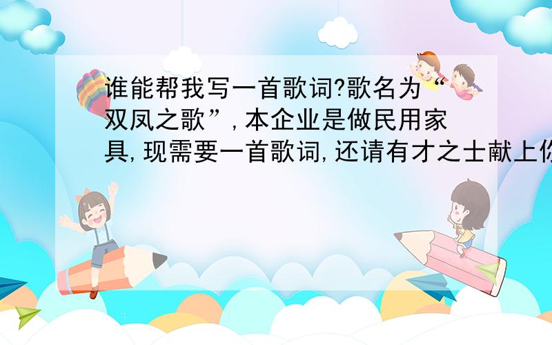 谁能帮我写一首歌词?歌名为“双凤之歌”,本企业是做民用家具,现需要一首歌词,还请有才之士献上你的杰作.如能写能唱者更好.歌词动人的,千分回报!