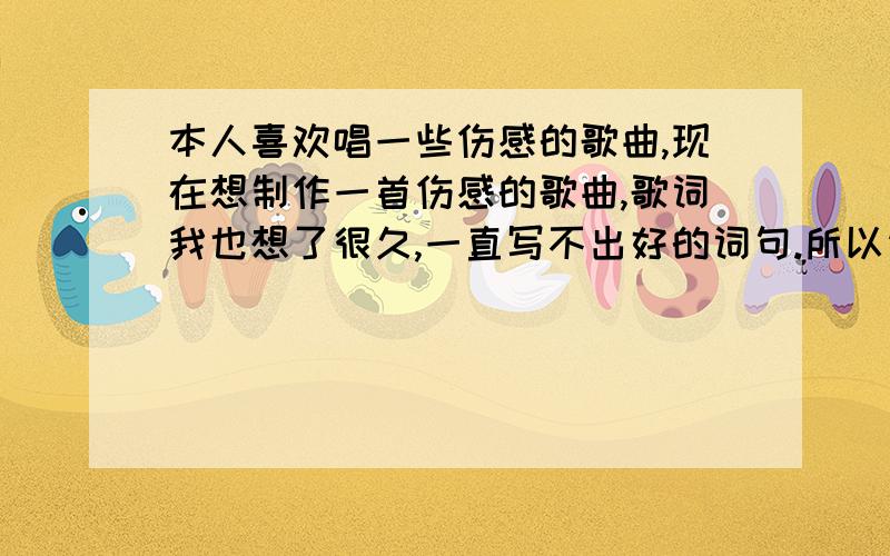 本人喜欢唱一些伤感的歌曲,现在想制作一首伤感的歌曲,歌词我也想了很久,一直写不出好的词句.所以请大家帮忙写一首歌词.在这里我先谢谢大家了.请大家帮我写一首歌词给我提供参考,不要