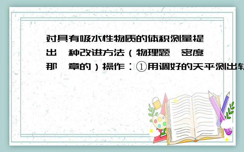 对具有吸水性物质的体积测量提出一种改进方法（物理题,密度那一章的）操作：①用调好的天平测出软木塞的质量M②将适量的水倒入量筒中,读出水面的示数V③用细线将软木塞浸没在装有水