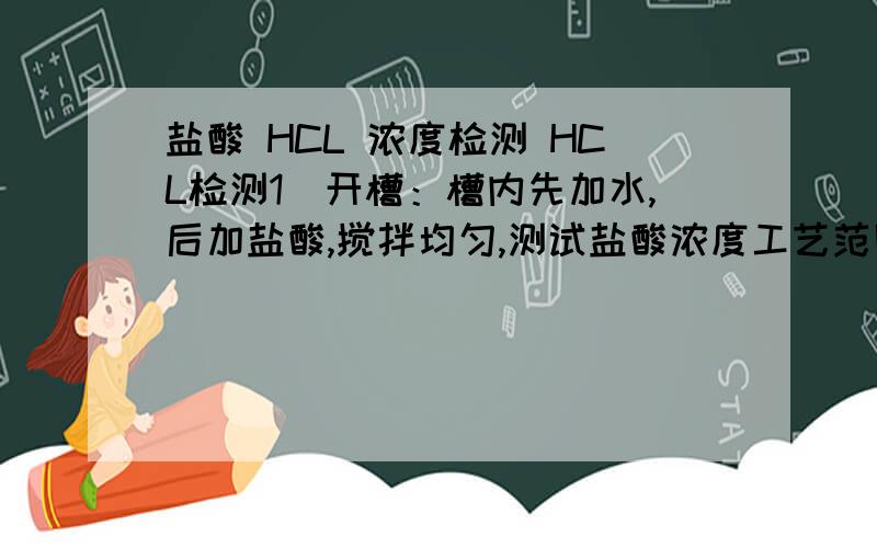 盐酸 HCL 浓度检测 HCL检测1）开槽：槽内先加水,后加盐酸,搅拌均匀,测试盐酸浓度工艺范围在8～15%之内.2）测试方法：量取约2ml试样于100ml的容量瓶中,加蒸馏水至刻度,摇匀（上下翻动20次）,