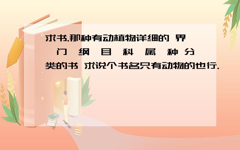 求书.那种有动植物详细的 界、门、纲、目、科、属、种 分类的书 求说个书名只有动物的也行.