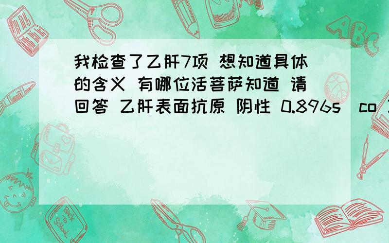 我检查了乙肝7项 想知道具体的含义 有哪位活菩萨知道 请回答 乙肝表面抗原 阴性 0.896s\co 乙肝表面抗体 阴性 0.434 乙肝E抗原 阴性 0.410 乙肝E抗体 阳性 0.122 乙肝核心抗体 阳性 0.043 乙肝核心