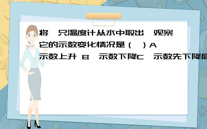 将一只温度计从水中取出,观察它的示数变化情况是（ ）A、示数上升 B、示数下降C、示数先下降后上升 D、示数不变