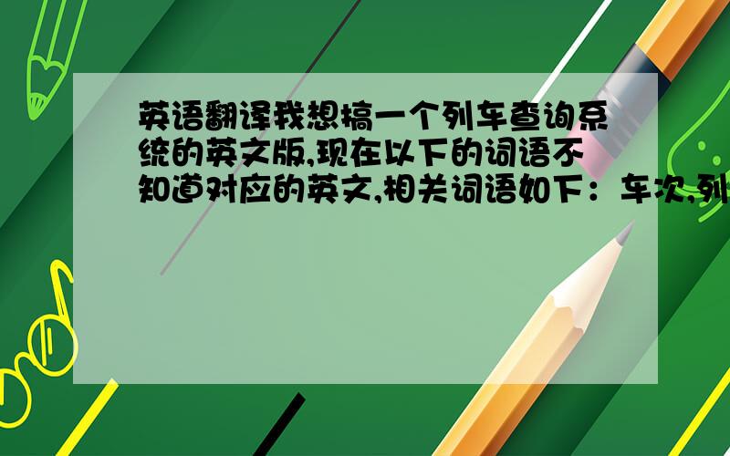 英语翻译我想搞一个列车查询系统的英文版,现在以下的词语不知道对应的英文,相关词语如下：车次,列车类型,发站,发时,到站,到时,里程,用时,硬座,软座,一等,二等,硬卧上铺,硬卧中铺,硬卧下