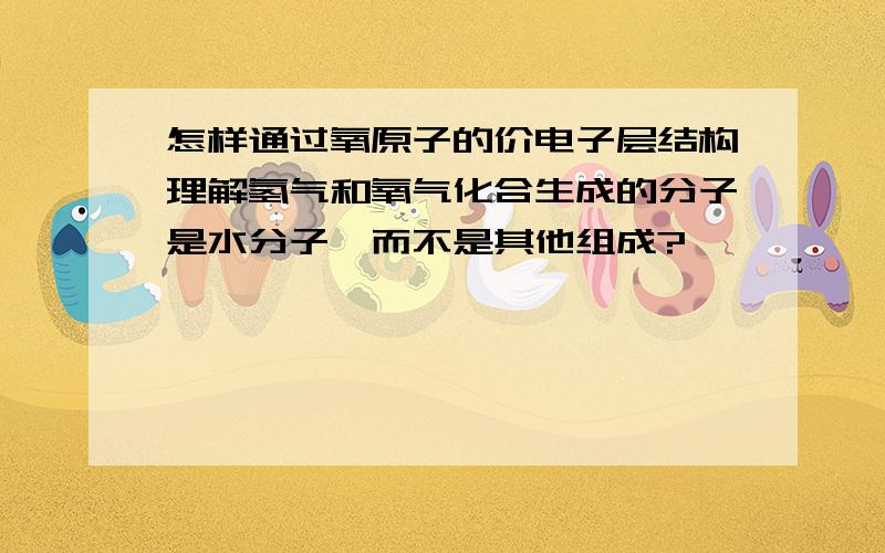 怎样通过氧原子的价电子层结构理解氢气和氧气化合生成的分子是水分子,而不是其他组成?