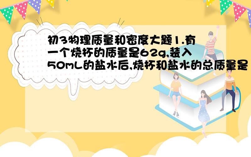 初3物理质量和密度大题1.有一个烧杯的质量是62g,装入50mL的盐水后,烧杯和盐水的总质量是121g,这种盐水的密度是多少千克/立方米?2.质量是158g的铁球,体积是25立方厘米,问这个铁球是实心的还