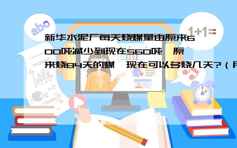 新华水泥厂每天烧煤量由原来600吨减少到现在560吨,原来烧84天的煤,现在可以多烧几天?（用两种方法解）彩带每米售价4元,兰兰买的彩带的长度是小刚的百分之五十,她所花的钱是小刚的百分