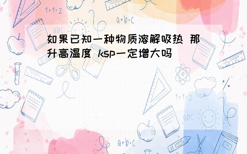 如果已知一种物质溶解吸热 那升高温度 ksp一定增大吗