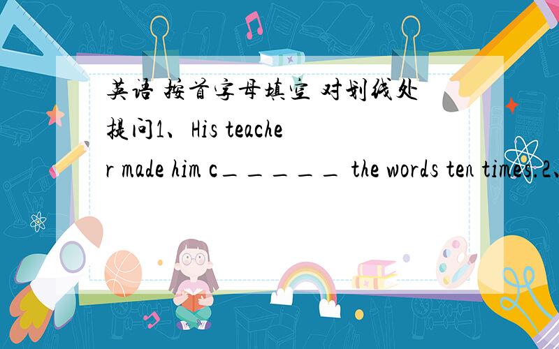 英语 按首字母填空 对划线处提问1、His teacher made him c_____ the words ten times.2、Everyone should care for wild animals in d______3、He told me he was 12 years old..________________________ ____ he ____ you?