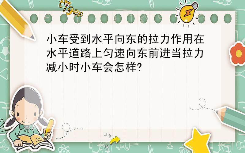 小车受到水平向东的拉力作用在水平道路上匀速向东前进当拉力减小时小车会怎样?