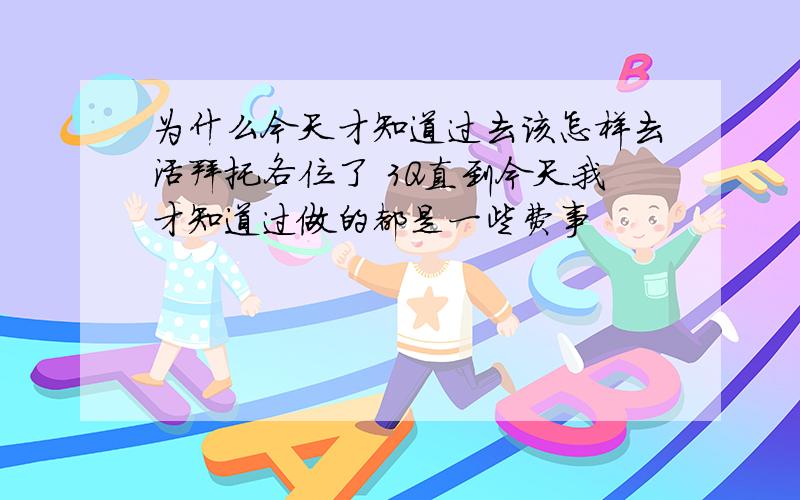 为什么今天才知道过去该怎样去活拜托各位了 3Q直到今天我才知道过做的都是一些费事