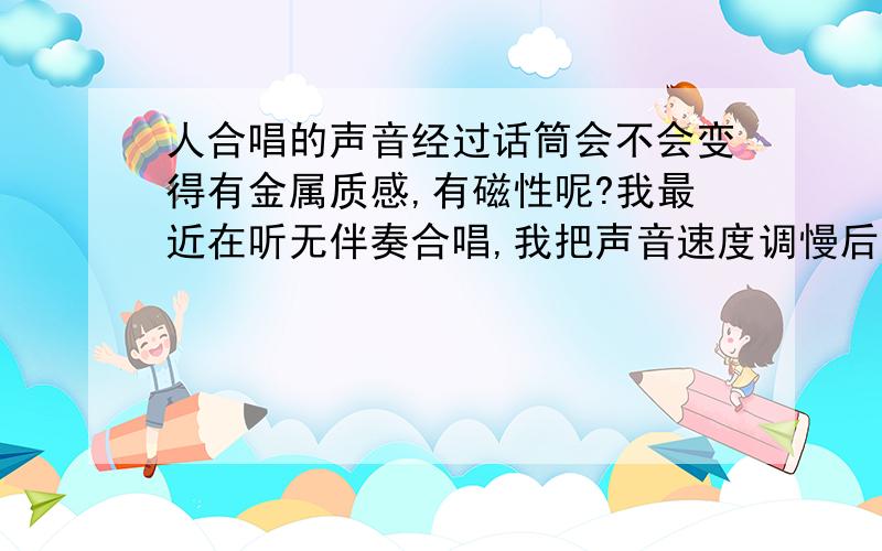 人合唱的声音经过话筒会不会变得有金属质感,有磁性呢?我最近在听无伴奏合唱,我把声音速度调慢后,就有很有磁性的声音为什么呢?