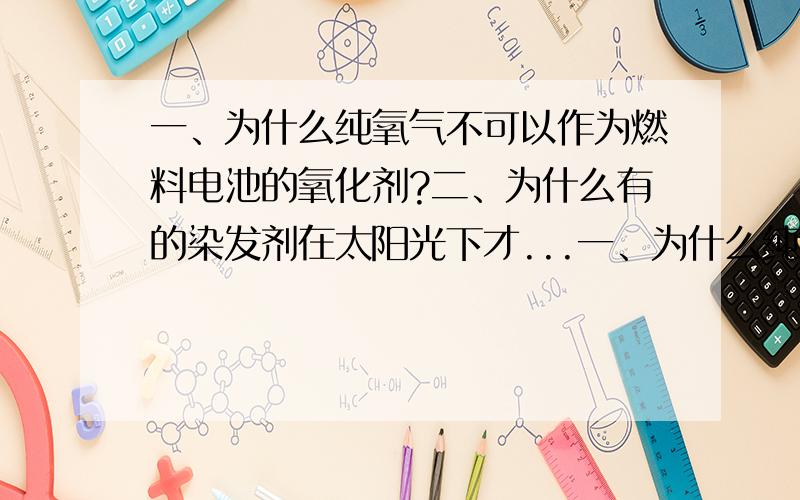 一、为什么纯氧气不可以作为燃料电池的氧化剂?二、为什么有的染发剂在太阳光下才...一、为什么纯氧气不可以作为燃料电池的氧化剂?二、为什么有的染发剂在太阳光下才能看出颜色?这是