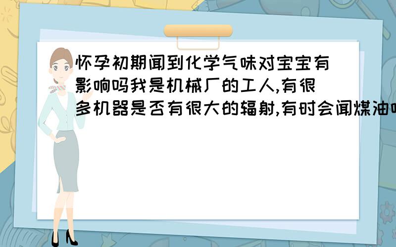 怀孕初期闻到化学气味对宝宝有影响吗我是机械厂的工人,有很多机器是否有很大的辐射,有时会闻煤油味和有冷却作用的肥皂油味,这些对怀孕初期的宝宝是否有影响?心情急切,请大家多指教,