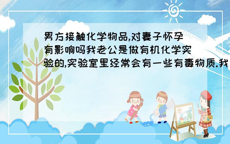 男方接触化学物品,对妻子怀孕有影响吗我老公是做有机化学实验的,实验室里经常会有一些有毒物质.我是意外怀孕,已经一个多月.想知道胎儿会不会受他的工作的影响,能不能要