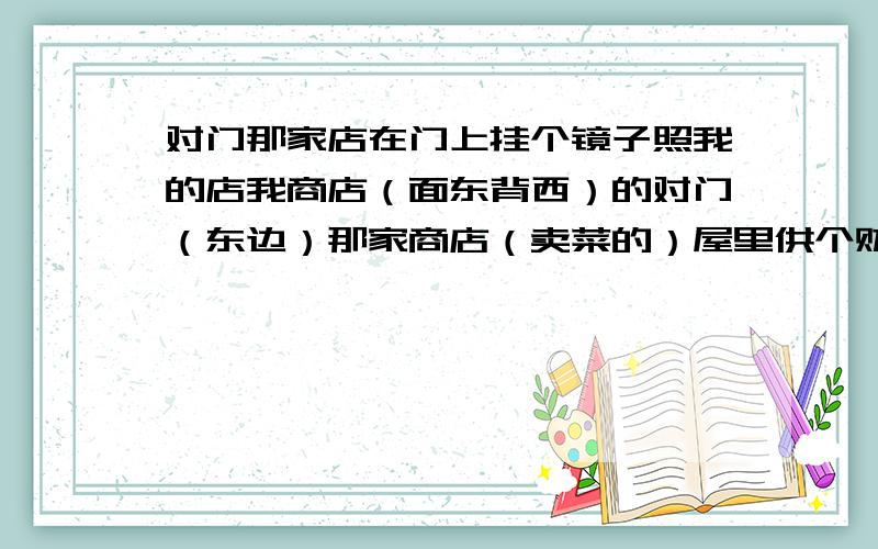 对门那家店在门上挂个镜子照我的店我商店（面东背西）的对门（东边）那家商店（卖菜的）屋里供个财神,右边（南边）那家商店门上挂个镜子.我该怎么办呀?怎么破解?