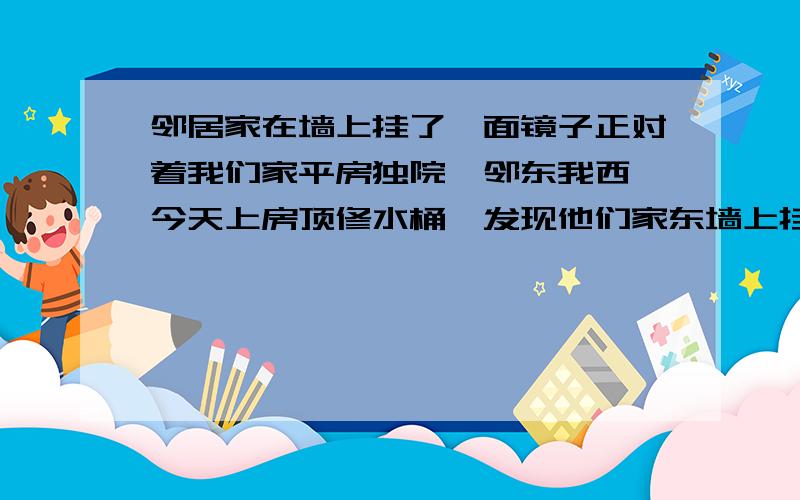 邻居家在墙上挂了一面镜子正对着我们家平房独院,邻东我西,今天上房顶修水桶,发现他们家东墙上挂着一面圆镜子,很高,到顶了···我虽然不信这东西,可是天天被人诅咒总不好吧,求破解···