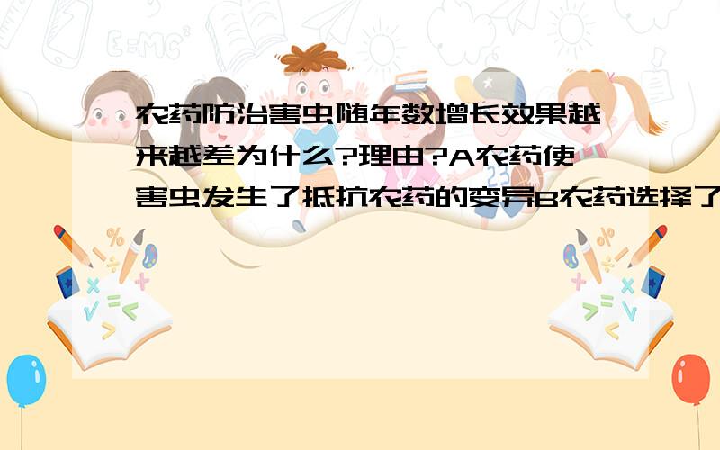 农药防治害虫随年数增长效果越来越差为什么?理由?A农药使害虫发生了抵抗农药的变异B农药选择了害虫中能抵抗农药的变异C害虫会自然发生并巩固抵抗农药的变异D农药的质量越来越差我个