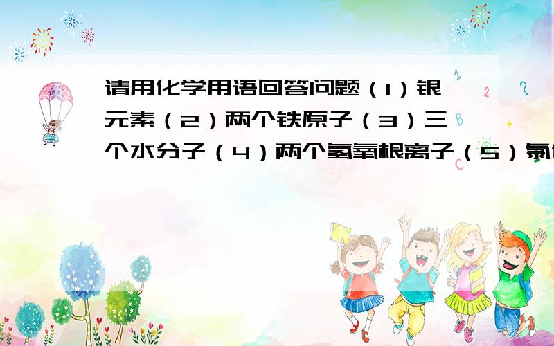 请用化学用语回答问题（1）银元素（2）两个铁原子（3）三个水分子（4）两个氢氧根离子（5）氯化亚铁（6...请用化学用语回答问题（1）银元素（2）两个铁原子（3）三个水分子（4）两个氢