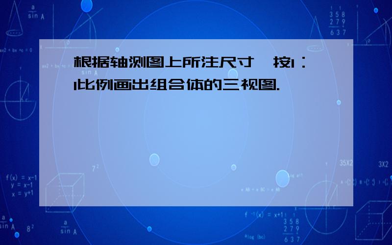 根据轴测图上所注尺寸,按I：1比例画出组合体的三视图.