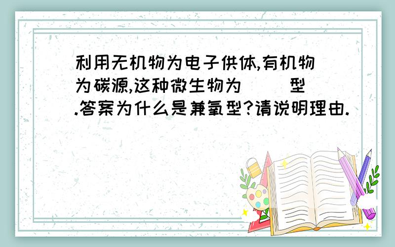 利用无机物为电子供体,有机物为碳源,这种微生物为（ ）型.答案为什么是兼氧型?请说明理由.