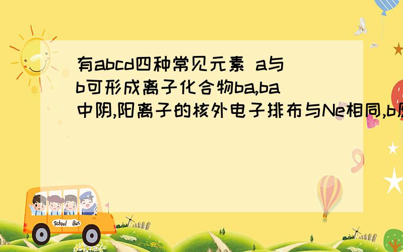 有abcd四种常见元素 a与b可形成离子化合物ba,ba中阴,阳离子的核外电子排布与Ne相同,b原子最外层只有一个电子,c元素有三种不同的核素c1,c2,c3,且三种核素的质量比为1:2:3,d原子的质子数是abc三