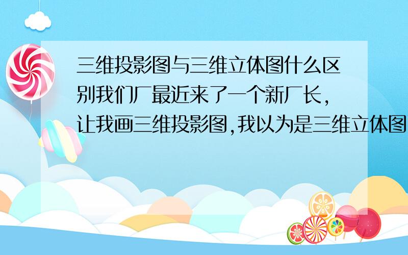 三维投影图与三维立体图什么区别我们厂最近来了一个新厂长,让我画三维投影图,我以为是三维立体图,可是他说：不一样,你不懂,我晕了,