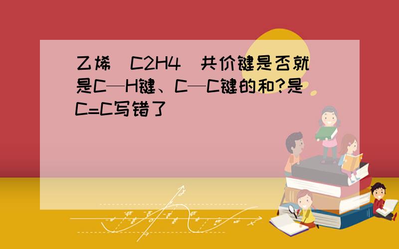 乙烯（C2H4）共价键是否就是C—H键、C—C键的和?是C=C写错了