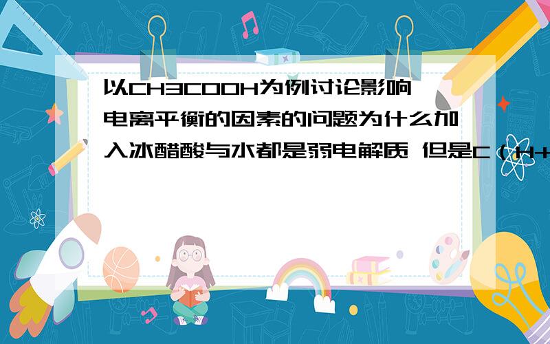 以CH3COOH为例讨论影响电离平衡的因素的问题为什么加入冰醋酸与水都是弱电解质 但是C（H+)一个是增大一个却是减小呢还有不是说降低浓度 会使平衡右移吗 为什么加入冰醋酸后 浓度增大 也