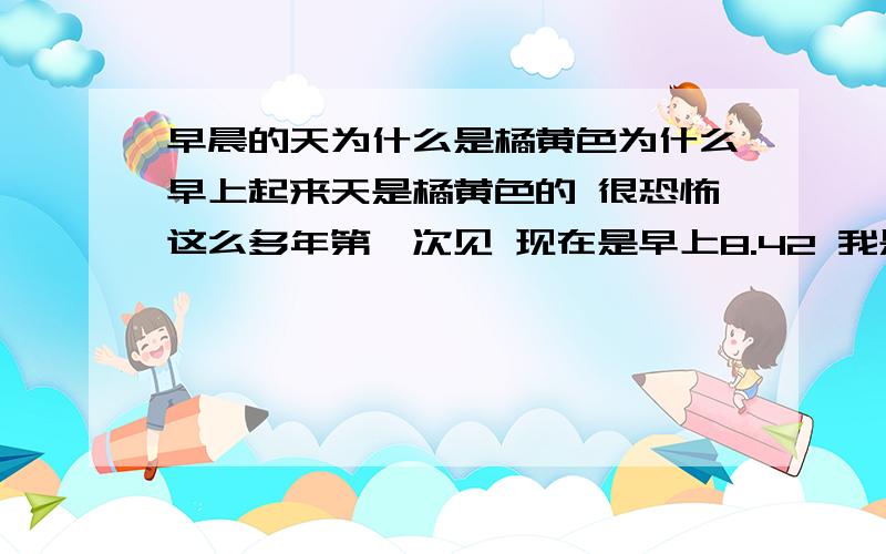 早晨的天为什么是橘黄色为什么早上起来天是橘黄色的 很恐怖这么多年第一次见 现在是早上8.42 我是河北唐山的现在是阴天 昨天早上下的小雨