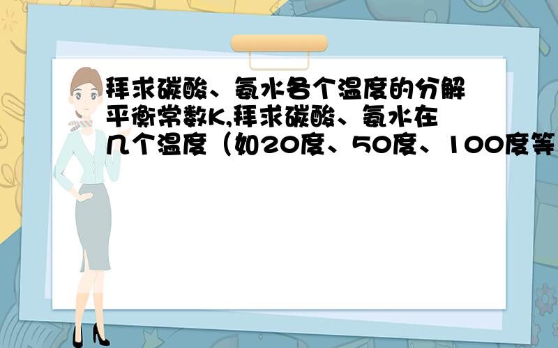 拜求碳酸、氨水各个温度的分解平衡常数K,拜求碳酸、氨水在几个温度（如20度、50度、100度等）的分解平衡常数K,想计算一下碳酸氢氨在各个温度的水解情况,所以拜求一下.开始想用Van’t Hoff