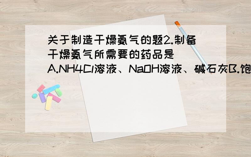 关于制造干燥氨气的题2.制备干燥氨气所需要的药品是（ ）A.NH4Cl溶液、NaOH溶液、碱石灰B.饱和氨水C.NaOH溶液、NH4Cl晶体、浓H2SO4D.NH4Cl固体、碱石灰、消石灰